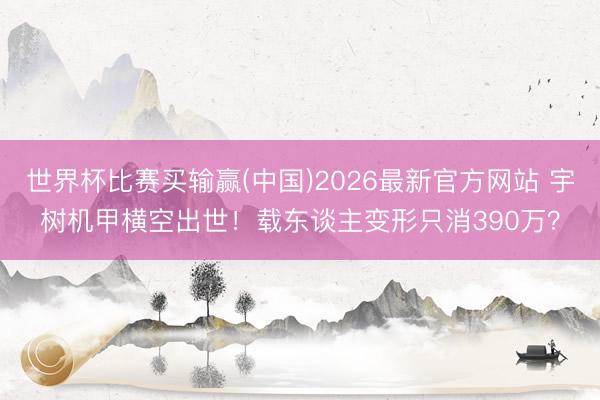 世界杯比赛买输赢(中国)2026最新官方网站 宇树机甲横空出世！载东谈主变形只消390万？