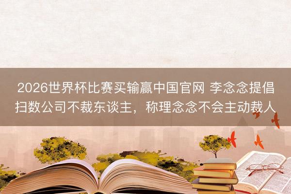 2026世界杯比赛买输赢中国官网 李念念提倡扫数公司不裁东谈主，称理念念不会主动裁人