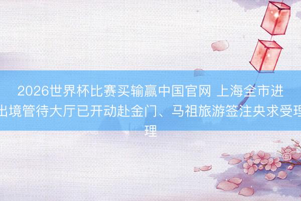 2026世界杯比赛买输赢中国官网 上海全市进出境管待大厅已开动赴金门、马祖旅游签注央求受理