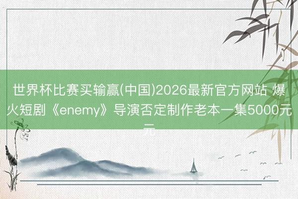 世界杯比赛买输赢(中国)2026最新官方网站 爆火短剧《enemy》导演否定制作老本一集5000元