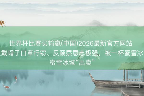 世界杯比赛买输赢(中国)2026最新官方网站 男人全程戴帽子口罩行窃、反窥察意志极强,被一杯蜜雪冰城“出卖”