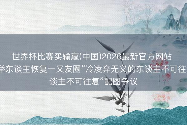 世界杯比赛买输赢(中国)2026最新官方网站 无忧传媒创举东谈主恢复一又友圈“冷凌弃无义的东谈主不可往复”配图争议