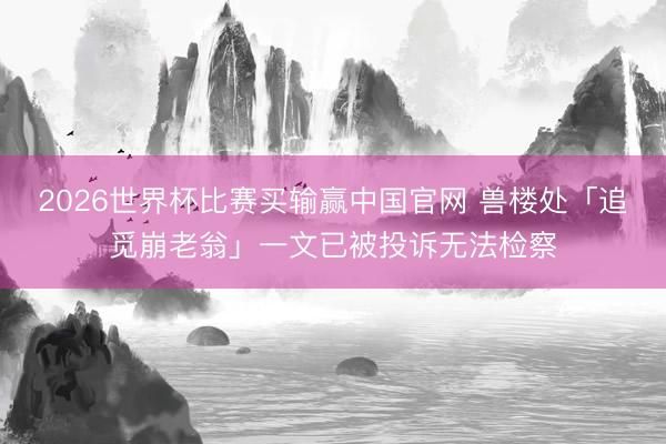 2026世界杯比赛买输赢中国官网 兽楼处「追觅崩老翁」一文已被投诉无法检察