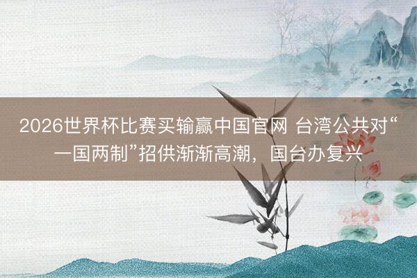 2026世界杯比赛买输赢中国官网 台湾公共对“一国两制”招供渐渐高潮，国台办复兴