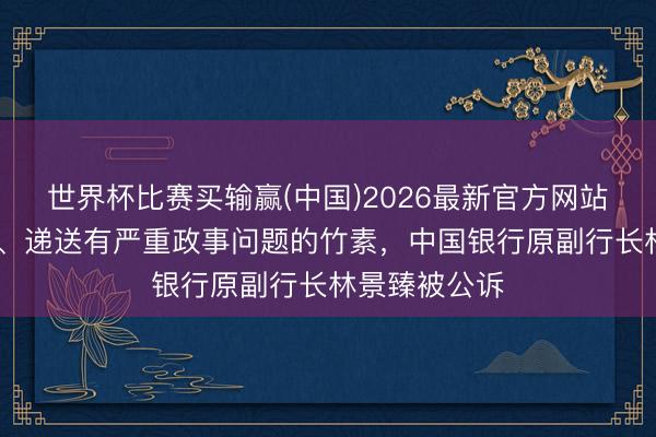 世界杯比赛买输赢(中国)2026最新官方网站 私藏、阅看、递送有严重政事问题的竹素，中国银行原副行长林景臻被公诉