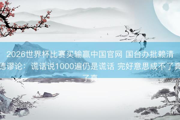 2026世界杯比赛买输赢中国官网 国台办批赖清德谬论：谎话说1000遍仍是谎话 完好意思成不了真