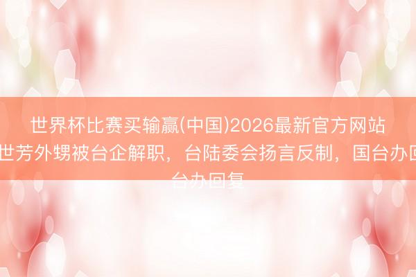 世界杯比赛买输赢(中国)2026最新官方网站 刘世芳外甥被台企解职，台陆委会扬言反制，国台办回复