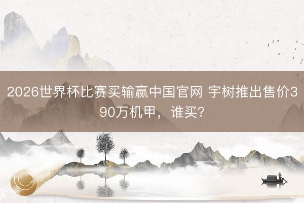 2026世界杯比赛买输赢中国官网 宇树推出售价390万机甲，谁买？