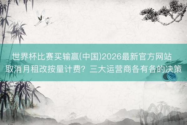 世界杯比赛买输赢(中国)2026最新官方网站 取消月租改按量计费？三大运营商各有各的决策