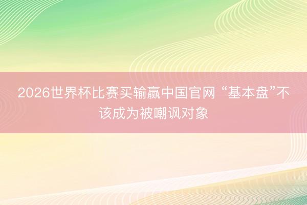 2026世界杯比赛买输赢中国官网 “基本盘”不该成为被嘲讽对象