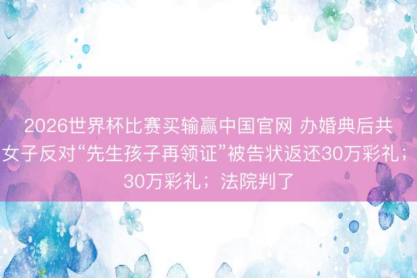 2026世界杯比赛买输赢中国官网 办婚典后共同活命，女子反对“先生孩子再领证”被告状返还30万彩礼；法院判了