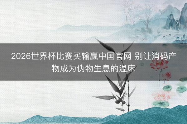 2026世界杯比赛买输赢中国官网 别让消码产物成为伪物生息的温床