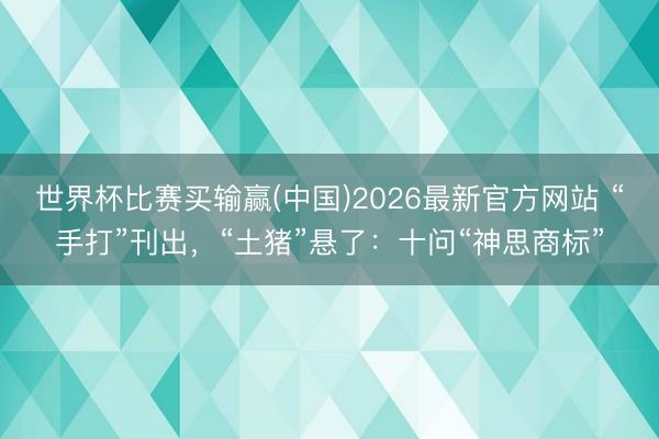 世界杯比赛买输赢(中国)2026最新官方网站 “手打”刊出，“土猪”悬了：十问“神思商标”