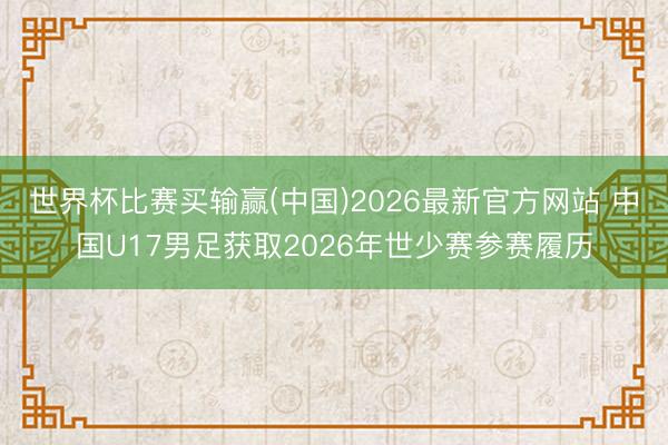世界杯比赛买输赢(中国)2026最新官方网站 中国U17男足获取2026年世少赛参赛履历