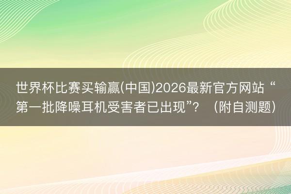 世界杯比赛买输赢(中国)2026最新官方网站 “第一批降噪耳机受害者已出现”？（附自测题）