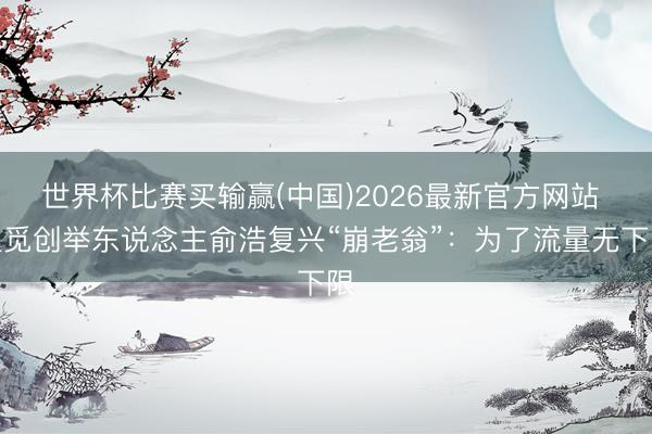 世界杯比赛买输赢(中国)2026最新官方网站 追觅创举东说念主俞浩复兴“崩老翁”：为了流量无下限