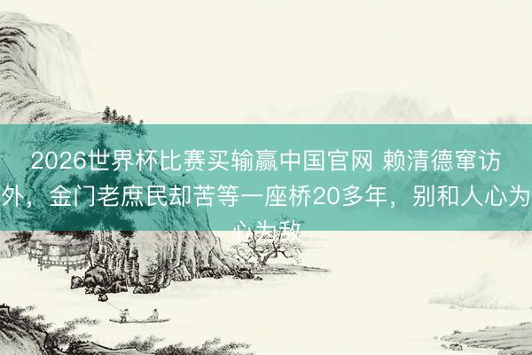 2026世界杯比赛买输赢中国官网 赖清德窜访媚外，金门老庶民却苦等一座桥20多年，别和人心为敌