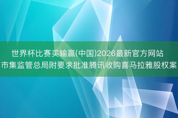 世界杯比赛买输赢(中国)2026最新官方网站 市集监管总局附要求批准腾讯收购喜马拉雅股权案