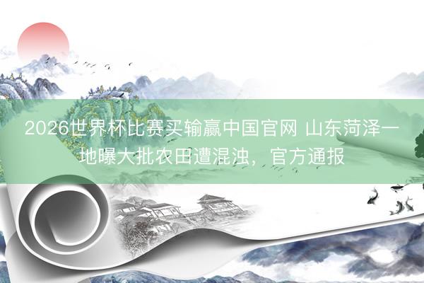 2026世界杯比赛买输赢中国官网 山东菏泽一地曝大批农田遭混浊，官方通报