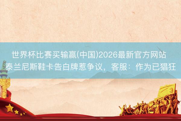 世界杯比赛买输赢(中国)2026最新官方网站 泰兰尼斯鞋卡告白牌惹争议，客服：作为已猖狂