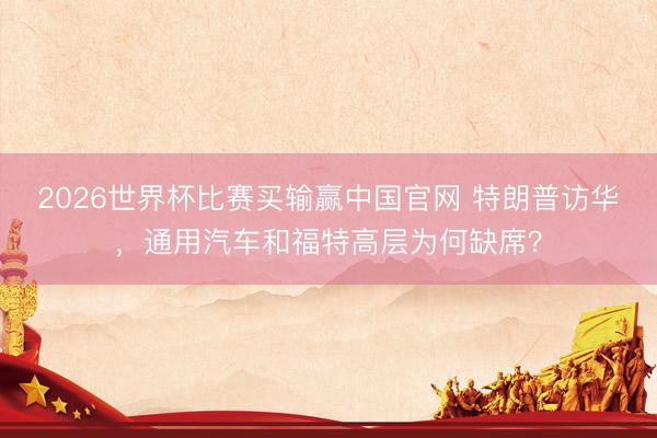 2026世界杯比赛买输赢中国官网 特朗普访华，通用汽车和福特高层为何缺席？