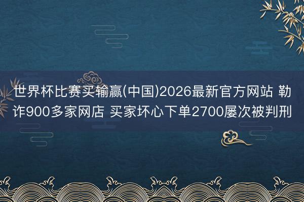 世界杯比赛买输赢(中国)2026最新官方网站 勒诈900多家网店 买家坏心下单2700屡次被判刑