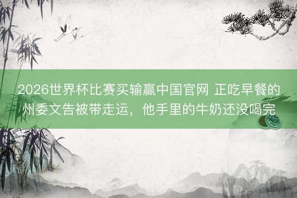 2026世界杯比赛买输赢中国官网 正吃早餐的州委文告被带走运，他手里的牛奶还没喝完