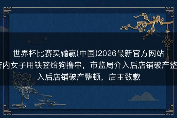 世界杯比赛买输赢(中国)2026最新官方网站 大连一烧烤店内女子用铁签给狗撸串，市监局介入后店铺破产整顿，店主致歉