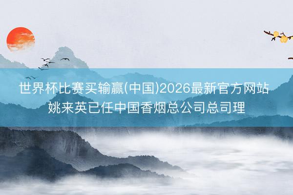 世界杯比赛买输赢(中国)2026最新官方网站 姚来英已任中国香烟总公司总司理