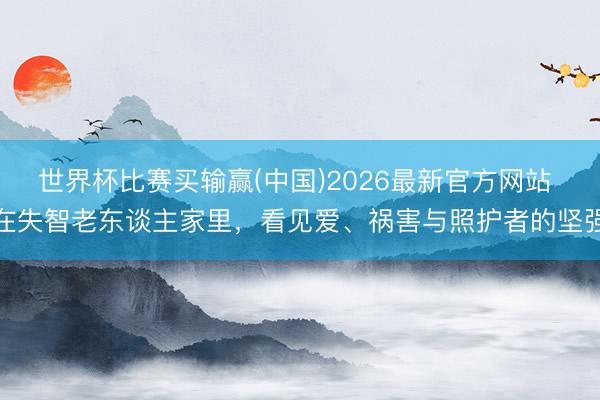 世界杯比赛买输赢(中国)2026最新官方网站 在失智老东谈主家里，看见爱、祸害与照护者的坚强