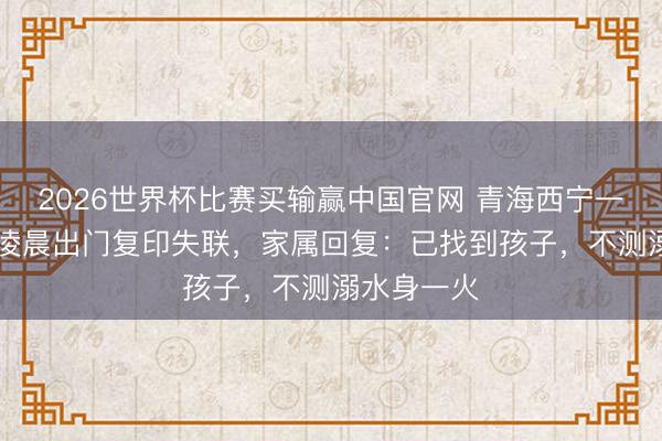2026世界杯比赛买输赢中国官网 青海西宁一17岁女生凌晨出门复印失联，家属回复：已找到孩子，不测溺水身一火