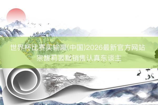 世界杯比赛买输赢(中国)2026最新官方网站 宗馥莉罢黜销售认真东谈主