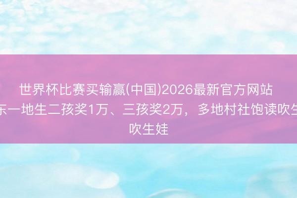 世界杯比赛买输赢(中国)2026最新官方网站 广东一地生二孩奖1万、三孩奖2万，多地村社饱读吹生娃