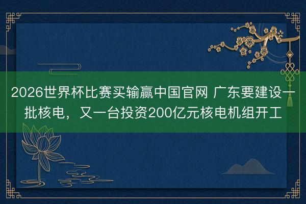 2026世界杯比赛买输赢中国官网 广东要建设一批核电，又一台投资200亿元核电机组开工