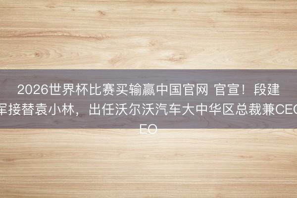 2026世界杯比赛买输赢中国官网 官宣！段建军接替袁小林，出任沃尔沃汽车大中华区总裁兼CEO