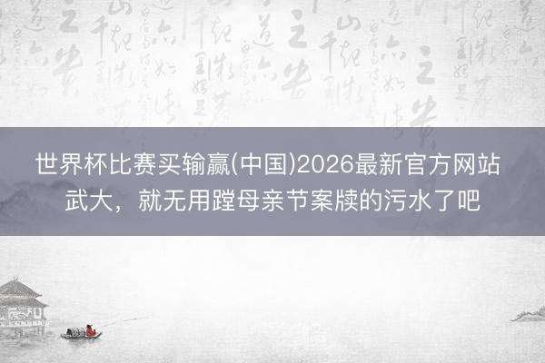 世界杯比赛买输赢(中国)2026最新官方网站 武大，就无用蹚母亲节案牍的污水了吧