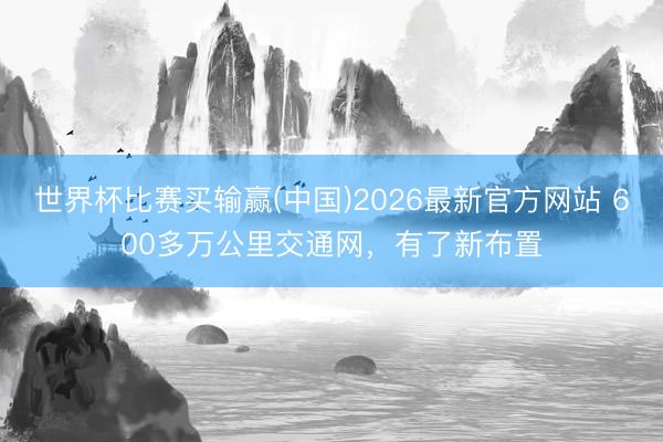 世界杯比赛买输赢(中国)2026最新官方网站 600多万公里交通网,有了新布置