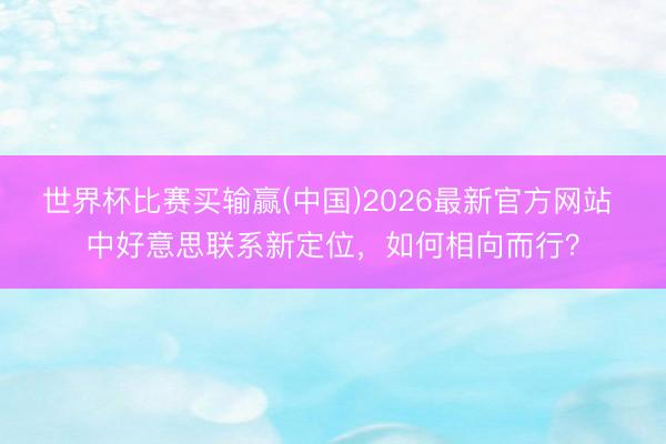 世界杯比赛买输赢(中国)2026最新官方网站 中好意思联系新定位，如何相向而行？