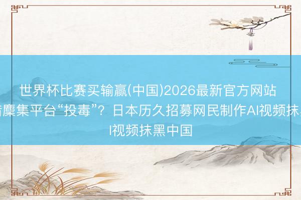 世界杯比赛买输赢(中国)2026最新官方网站 谁在借麇集平台“投毒”？日本历久招募网民制作AI视频抹黑中国