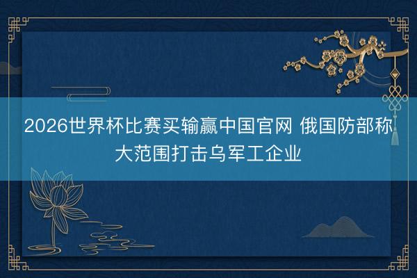 2026世界杯比赛买输赢中国官网 俄国防部称大范围打击乌军工企业