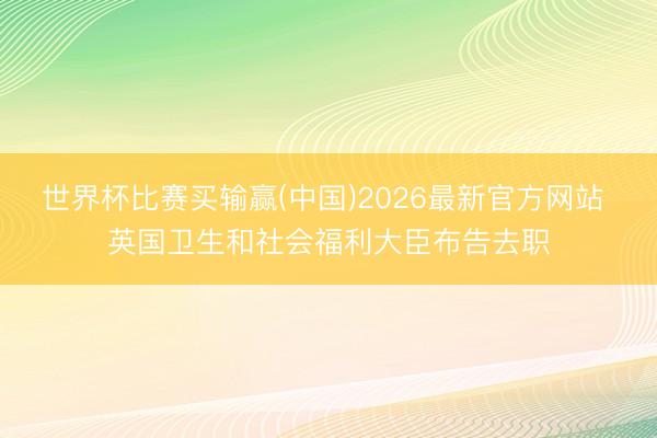 世界杯比赛买输赢(中国)2026最新官方网站 英国卫生和社会福利大臣布告去职