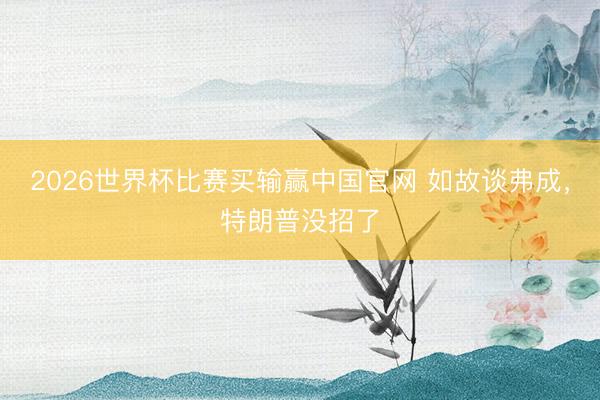 2026世界杯比赛买输赢中国官网 如故谈弗成，特朗普没招了