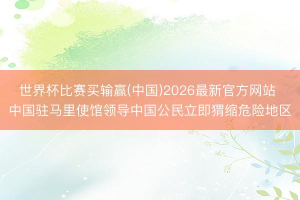 世界杯比赛买输赢(中国)2026最新官方网站 中国驻马里使馆领导中国公民立即猬缩危险地区