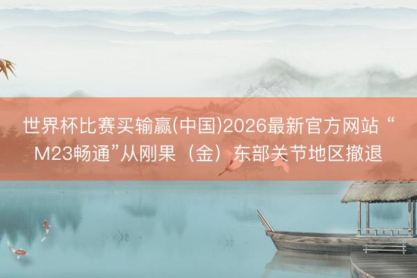 世界杯比赛买输赢(中国)2026最新官方网站 “M23畅通”从刚果（金）东部关节地区撤退