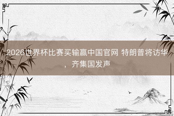 2026世界杯比赛买输赢中国官网 特朗普将访华，齐集国发声