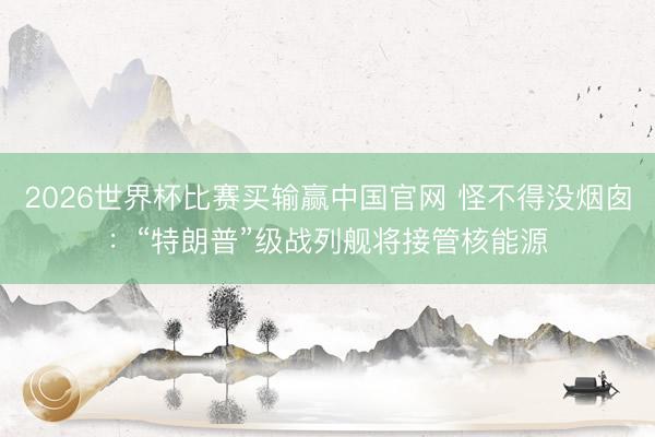 2026世界杯比赛买输赢中国官网 怪不得没烟囱：“特朗普”级战列舰将接管核能源
