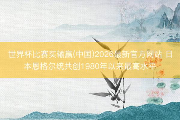 世界杯比赛买输赢(中国)2026最新官方网站 日本恩格尔统共创1980年以来最高水平