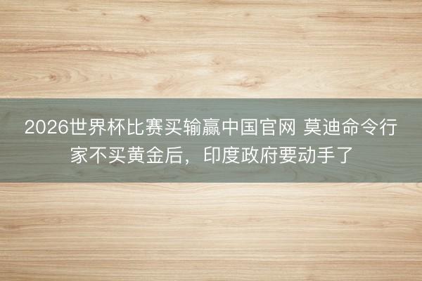 2026世界杯比赛买输赢中国官网 莫迪命令行家不买黄金后，印度政府要动手了