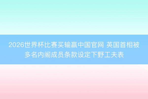 2026世界杯比赛买输赢中国官网 英国首相被多名内阁成员条款设定下野工夫表