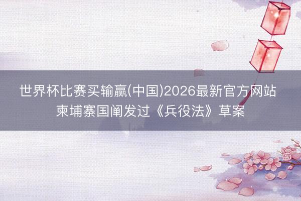 世界杯比赛买输赢(中国)2026最新官方网站 柬埔寨国阐发过《兵役法》草案